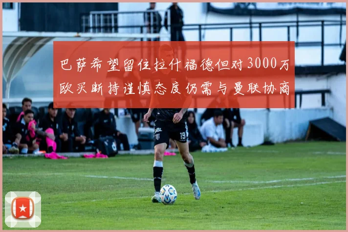 巴萨希望留住拉什福德但对3000万欧买断持谨慎态度仍需与曼联协商