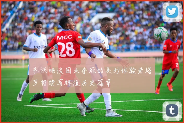 齐沃畅谈国米夺冠的美妙体验劳塔罗将续写辉煌历史篇章