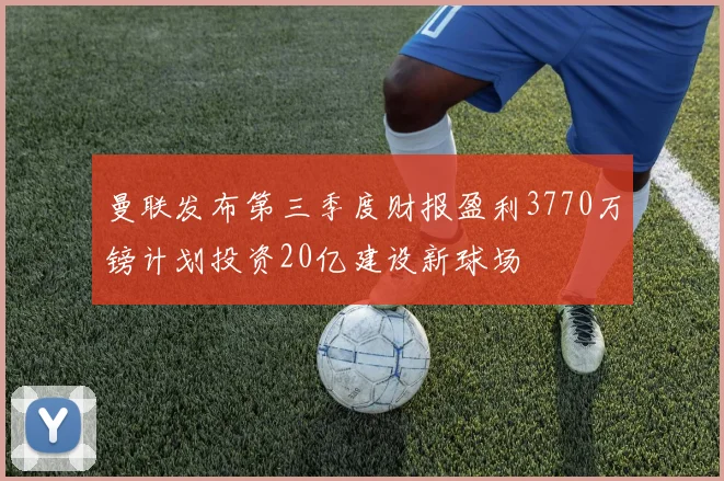 曼联发布第三季度财报盈利3770万镑计划投资20亿建设新球场
