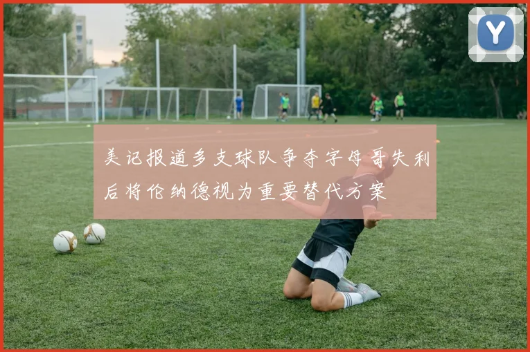 美记报道多支球队争夺字母哥失利后将伦纳德视为重要替代方案