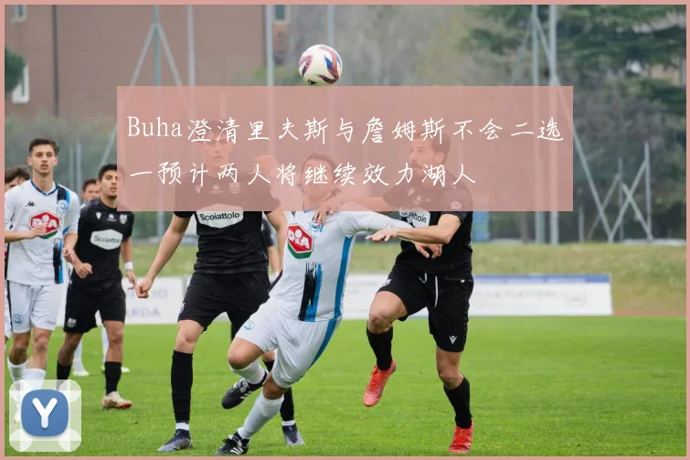 Buha澄清里夫斯与詹姆斯不会二选一预计两人将继续效力湖人