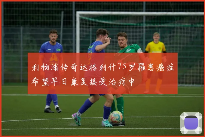 利物浦传奇达格利什75岁罹患癌症希望早日康复接受治疗中