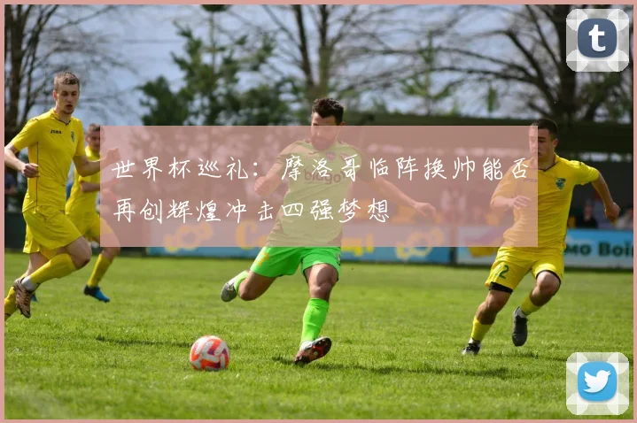 世界杯巡礼：摩洛哥临阵换帅能否再创辉煌冲击四强梦想