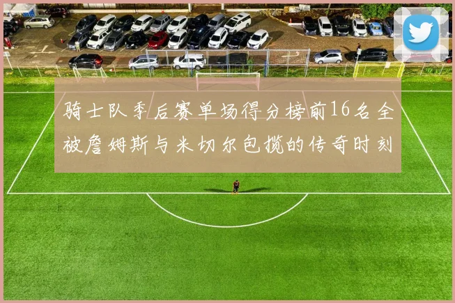 骑士队季后赛单场得分榜前16名全被詹姆斯与米切尔包揽的传奇时刻
