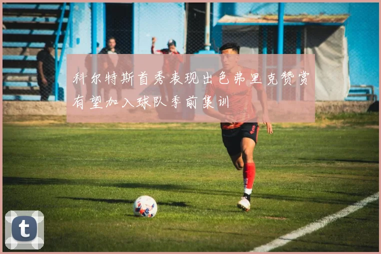 科尔特斯首秀表现出色弗里克赞赏有望加入球队季前集训