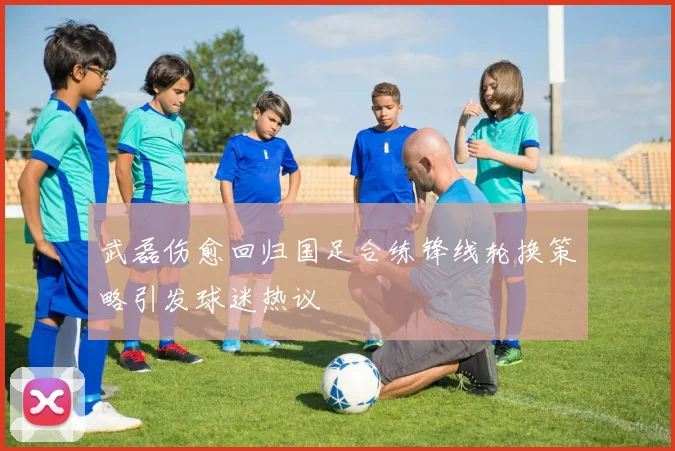 武磊伤愈回归国足合练锋线轮换策略引发球迷热议